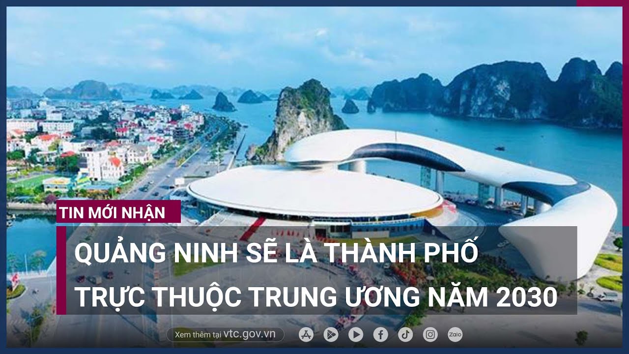 Quảng Ninh sẽ trở thành thành phố trực thuộc Trung ương, có 7 thành phố nội thành - VTC Now